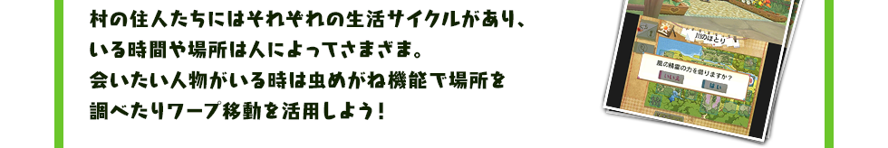 村の住人たちにはそれぞれの生活サイクルがあり、いる時間や場所は人によってさまざま。会いたい人物がいる時は虫めがね機能で場所を調べたりワープ移動を活用しよう！