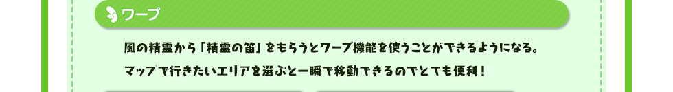 ワープ 風の精霊から「精霊の笛」をもらうとワープ機能を使うことができるようになる。マップで行きたいエリアを選ぶと一瞬で移動できるのでとても便利！